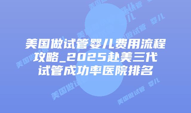 美国做试管婴儿费用流程攻略_2025赴美三代试管成功率医院排名
