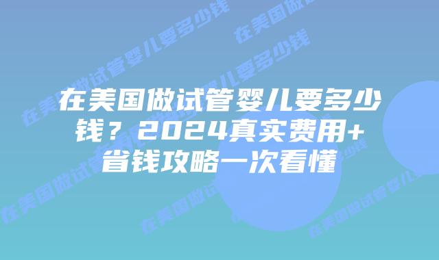 在美国做试管婴儿要多少钱？2024真实费用+省钱攻略一次看懂