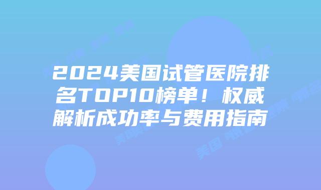 2024美国试管医院排名TOP10榜单！权威解析成功率与费用指南