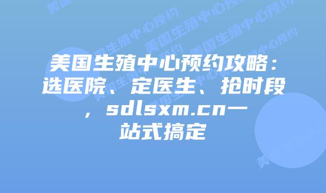 美国生殖中心预约攻略：选医院、定医生、抢时段，sdlsxm.cn一站式搞定