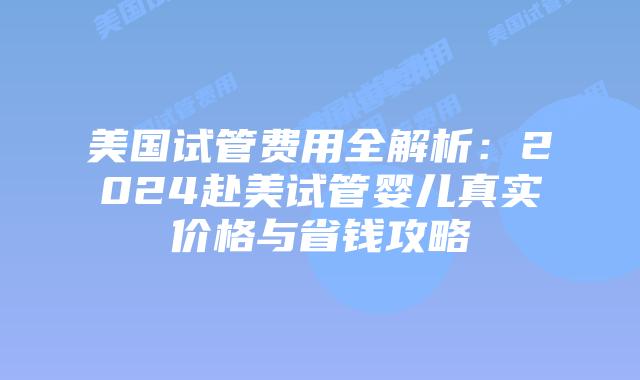 美国试管费用全解析：2024赴美试管婴儿真实价格与省钱攻略