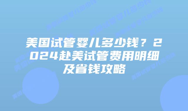 美国试管婴儿多少钱？2024赴美试管费用明细及省钱攻略