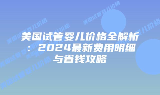 美国试管婴儿价格全解析：2024最新费用明细与省钱攻略