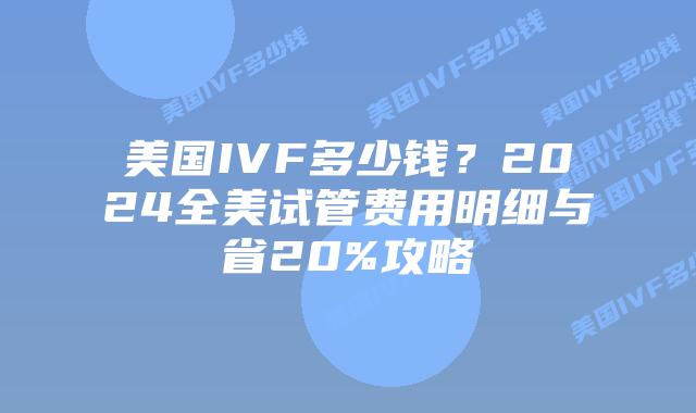 美国IVF多少钱？2024全美试管费用明细与省20%攻略