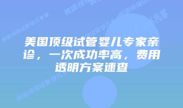 美国顶级试管婴儿专家亲诊，一次成功率高，费用透明方案速查