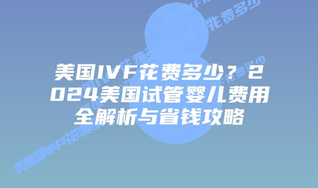 美国IVF花费多少？2024美国试管婴儿费用全解析与省钱攻略