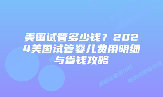 美国试管多少钱？2024美国试管婴儿费用明细与省钱攻略