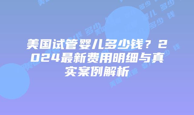 美国试管婴儿多少钱？2024最新费用明细与真实案例解析