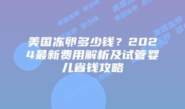 美国冻卵多少钱？2024最新费用解析及试管婴儿省钱攻略