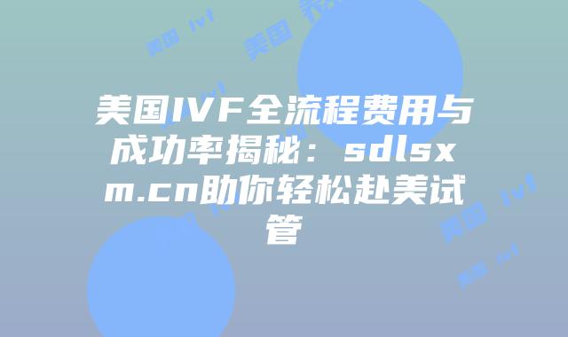 美国IVF全流程费用与成功率揭秘：sdlsxm.cn助你轻松赴美试管