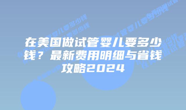 在美国做试管婴儿要多少钱？最新费用明细与省钱攻略2024