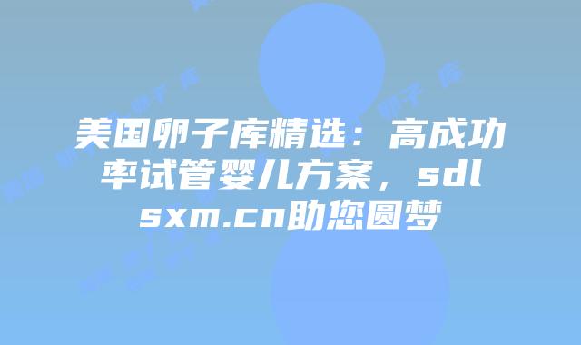 美国卵子库精选:高成功率试管婴儿方案,sdlsxm.cn助您圆梦插图 美国卵子库精选:高成功率试管婴儿方案,sdlsxm.cn助您圆梦