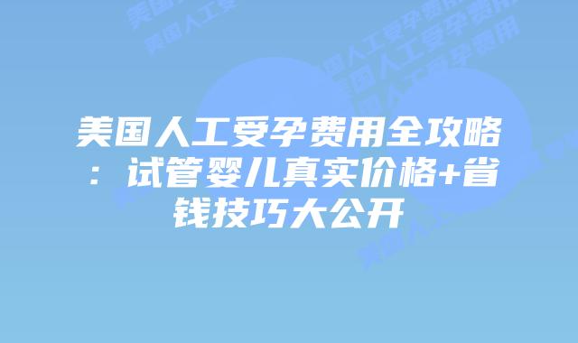 美国人工受孕费用全攻略：试管婴儿真实价格+省钱技巧大公开