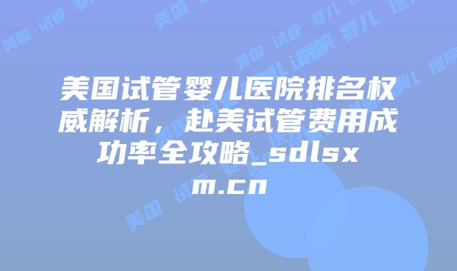 美国试管婴儿医院排名权威解析，赴美试管费用成功率全攻略_sdlsxm.cn