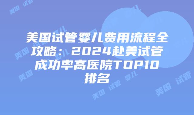 美国试管婴儿费用流程全攻略：2024赴美试管成功率高医院TOP10排名