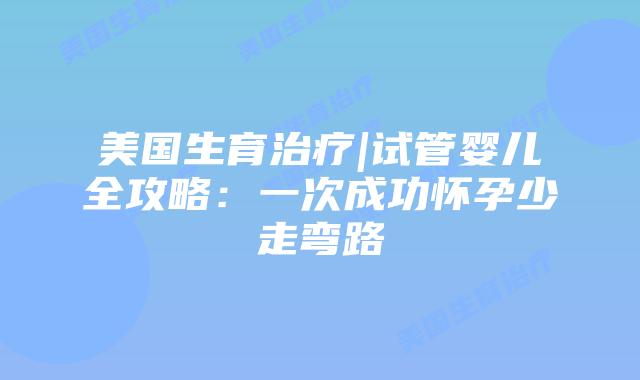 美国生育治疗|试管婴儿全攻略：一次成功怀孕少走弯路