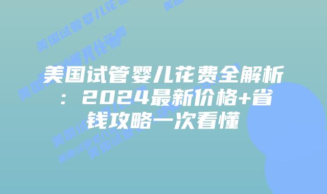 美国试管婴儿花费全解析：2024最新价格+省钱攻略一次看懂