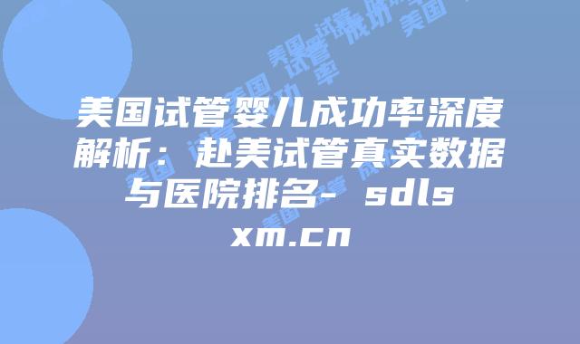 美国试管婴儿成功率深度解析：赴美试管真实数据与医院排名- sdlsxm.cn