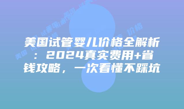 美国试管婴儿价格全解析：2024真实费用+省钱攻略，一次看懂不踩坑