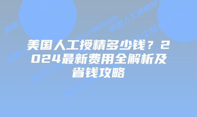 美国人工授精多少钱？2024最新费用全解析及省钱攻略