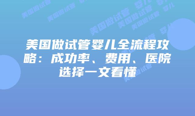 美国做试管婴儿全流程攻略：成功率、费用、医院选择一文看懂
