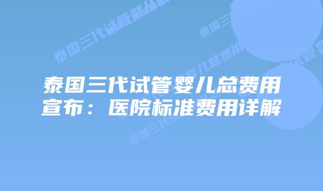 泰国三代试管婴儿总费用宣布：医院标准费用详解