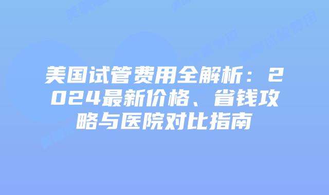 美国试管费用全解析:2024最新价格、省钱攻略与医院对比指南插图 美国试管费用全解析:2024最新价格、省钱攻略与医院对比指南