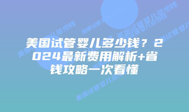 美国试管婴儿多少钱？2024最新费用解析+省钱攻略一次看懂