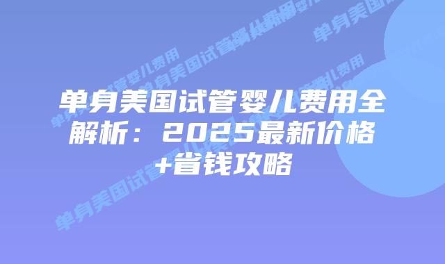 单身美国试管婴儿费用全解析：2025最新价格+省钱攻略