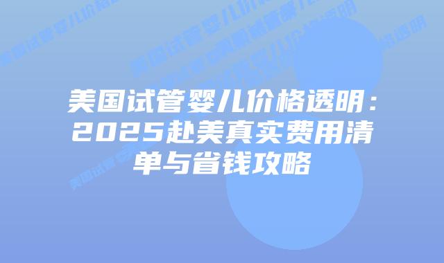 美国试管婴儿价格透明：2025赴美真实费用清单与省钱攻略