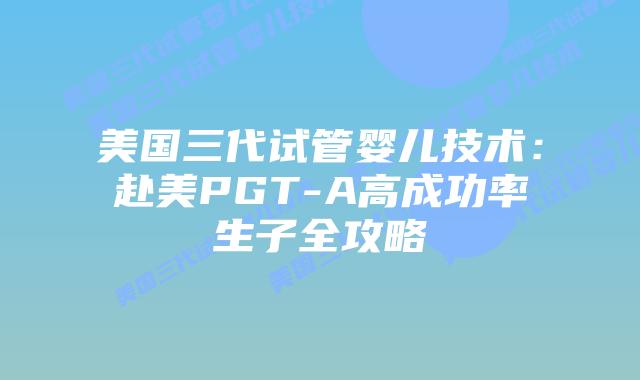 美国三代试管婴儿技术：赴美PGT-A高成功率生子全攻略