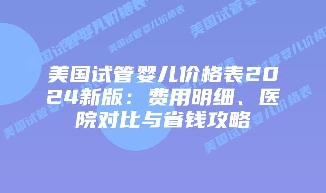 美国试管婴儿价格表2024新版：费用明细、医院对比与省钱攻略