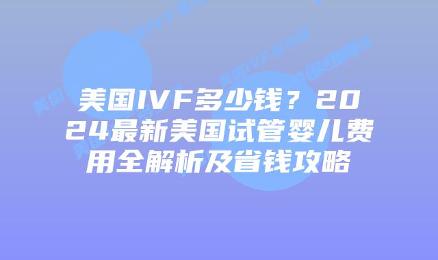 美国IVF多少钱？2024最新美国试管婴儿费用全解析及省钱攻略