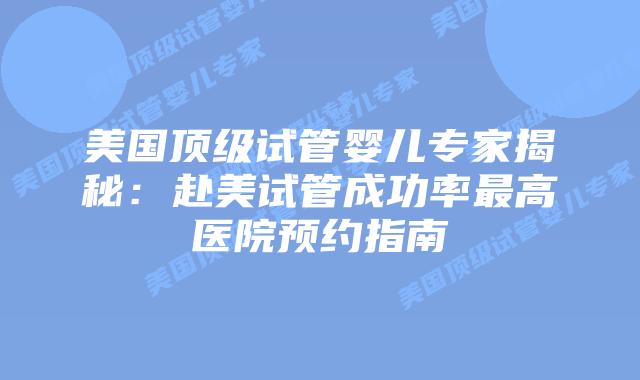美国顶级试管婴儿专家揭秘：赴美试管成功率最高医院预约指南