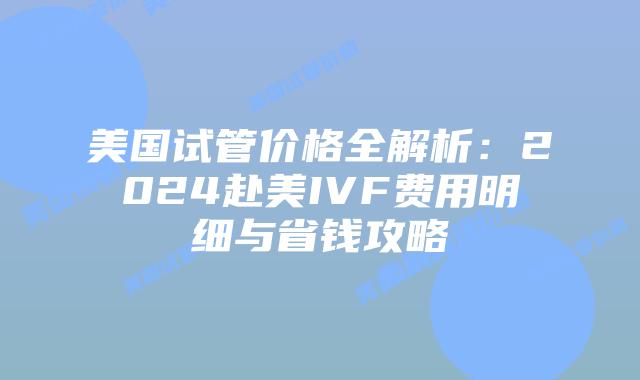 美国试管价格全解析：2024赴美IVF费用明细与省钱攻略