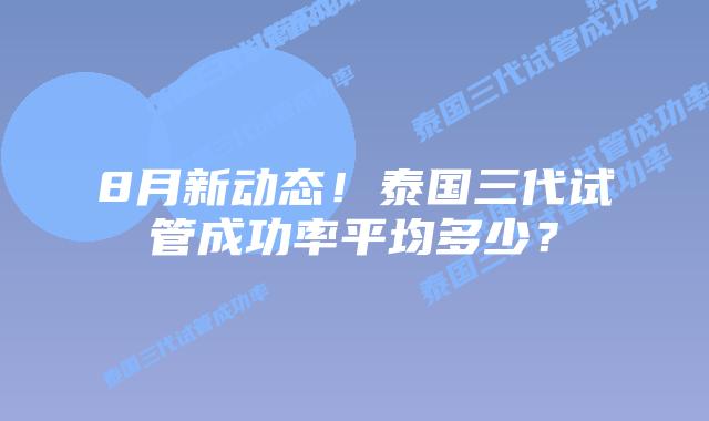 8月新动态！泰国三代试管成功率平均多少？
