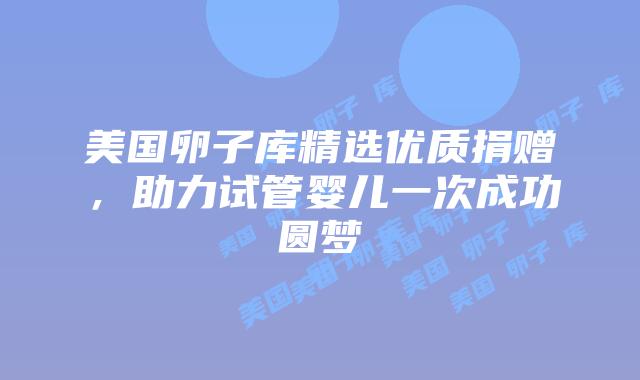 美国卵子库精选优质捐赠，助力试管婴儿一次成功圆梦