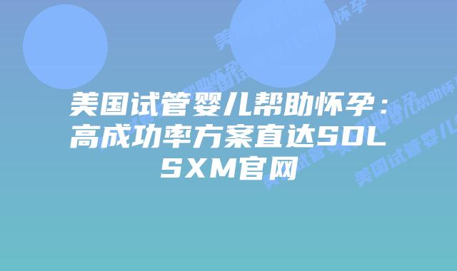 美国试管婴儿帮助怀孕：高成功率方案直达SDLSXM官网