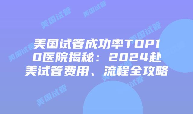 美国试管成功率TOP10医院揭秘：2024赴美试管费用、流程全攻略
