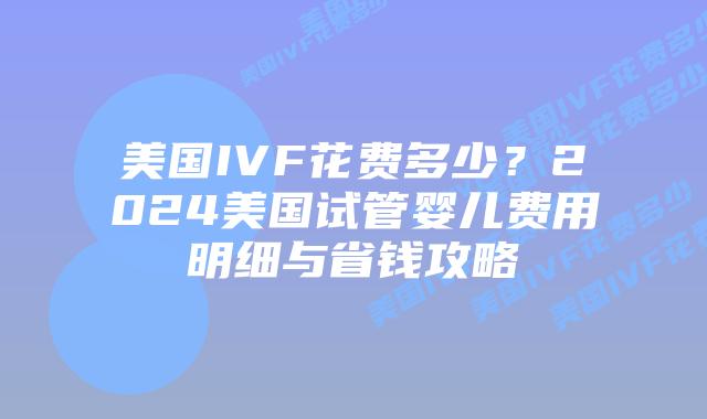 美国IVF花费多少？2024美国试管婴儿费用明细与省钱攻略