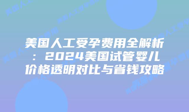 美国人工受孕费用全解析：2024美国试管婴儿价格透明对比与省钱攻略