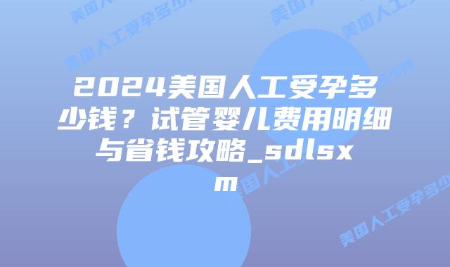 2024美国人工受孕多少钱？试管婴儿费用明细与省钱攻略_sdlsxm