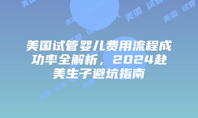 美国试管婴儿费用流程成功率全解析，2024赴美生子避坑指南