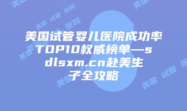 美国试管婴儿医院成功率TOP10权威榜单—sdlsxm.cn赴美生子全攻略