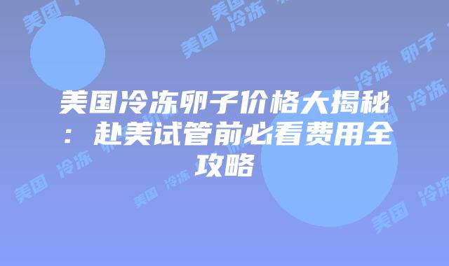 美国冷冻卵子价格大揭秘：赴美试管前必看费用全攻略