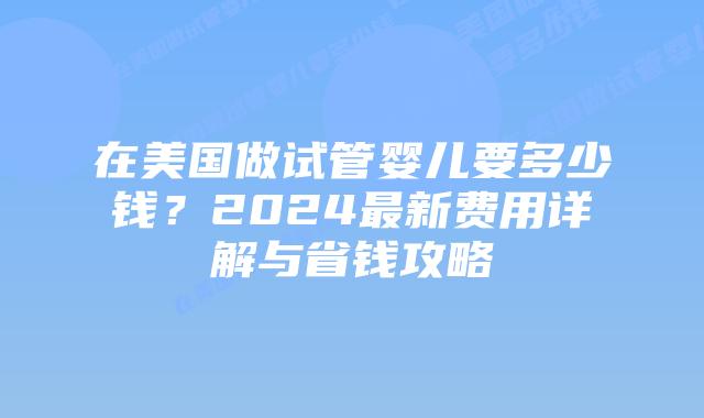 在美国做试管婴儿要多少钱？2024最新费用详解与省钱攻略