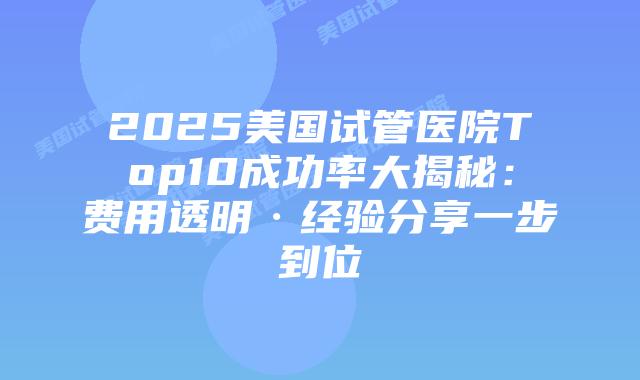 2025美国试管医院Top10成功率大揭秘：费用透明·经验分享一步到位