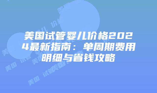 美国试管婴儿价格2024最新指南：单周期费用明细与省钱攻略