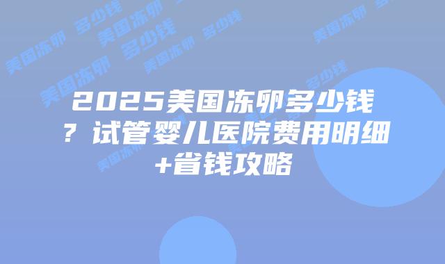 2025美国冻卵多少钱？试管婴儿医院费用明细+省钱攻略