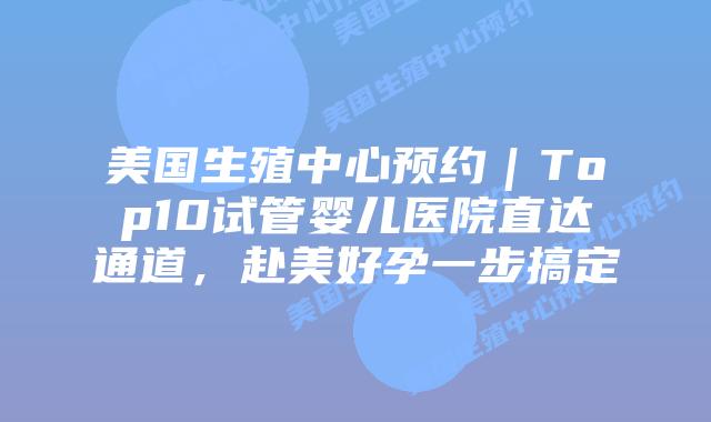 美国生殖中心预约｜Top10试管婴儿医院直达通道，赴美好孕一步搞定